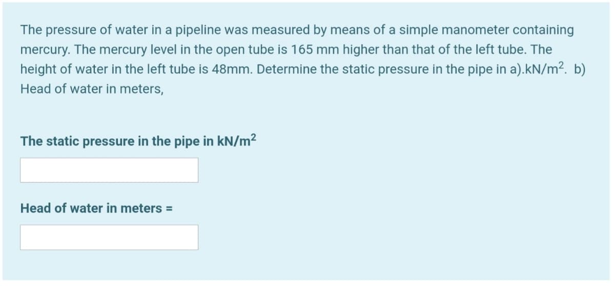 The pressure of water in a pipeline was measured by means of a simple manometer containing
mercury. The mercury level in the open tube is 165 mm higher than that of the left tube. The
height of water in the left tube is 48mm. Determine the static pressure in the pipe in a).kN/m². b)
Head of water in meters,
The static pressure in the pipe in kN/m²
Head of water in meters =
