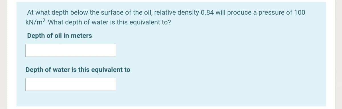 At what depth below the surface of the oil, relative density 0.84 will produce a pressure of 100
kN/m2. What depth of water is this equivalent to?
Depth of oil in meters
Depth of water is this equivalent to
