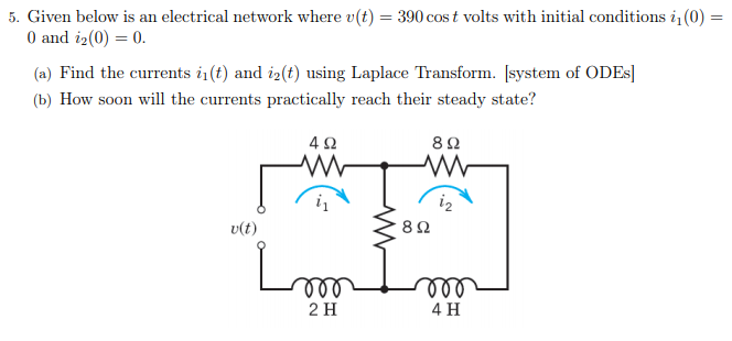 5. Given below is an electrical network where v(t) = 390 cos t volts with initial conditions i(0) =
0 and i2(0) = 0.
%3D
(a) Find the currents i (t) and i2(t) using Laplace Transform. [system of ODES]
(b) How soon will the currents practically reach their steady state?
i2
v(t)
ll
ll
2 H
4 H
