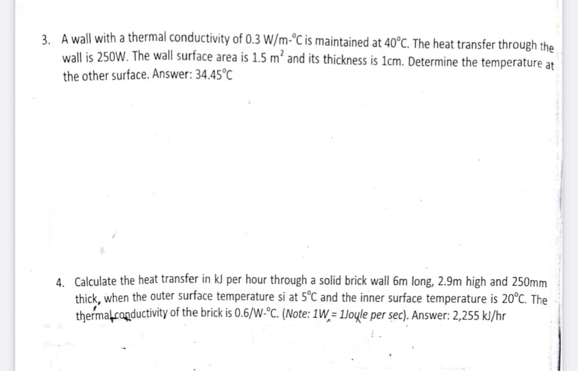 3. A wall with a thermal conductivity of 0.3 W/m-°C is maintained at 40°C. The heat transfer through the
wall is 250W. The wall surface area is 1.5 m² and its thickness is 1cm. Determine the temperature at
the other surface. Answer: 34.45°C
4. Calculate the heat transfer in kJ per hour through a solid brick wall 6m long, 2.9m high and 250mm
thịck, when the outer surface temperature si at 5°C and the inner surface temperature is 20°C. The
thermalconductivity of the brick is 0.6/W-°c. (Note: 1W = 1Joųle per sec). Answer: 2,255 kl/hr
