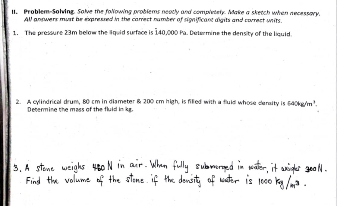 II. Problem-Solving. Solve the following problems neatly and completely. Make a sketch when necessary.
All answers must be expressed in the correct number of significant digits and correct units.
1. The pressure 23m below the liquid surface is 140,000 Pa. Determine the density of the liquid.
2. A cylindrical drum, 80 cm in diameter & 200 cm high, is filled with a fluid whose density is 640kg/m.
Determine the mass of the fluid in kg.
3. A stone weighs 460 N in air. When fully submersged in water, it weighs 300 N .
Find the volume of the stone. if the density of water is 1000 kg /m3 .
