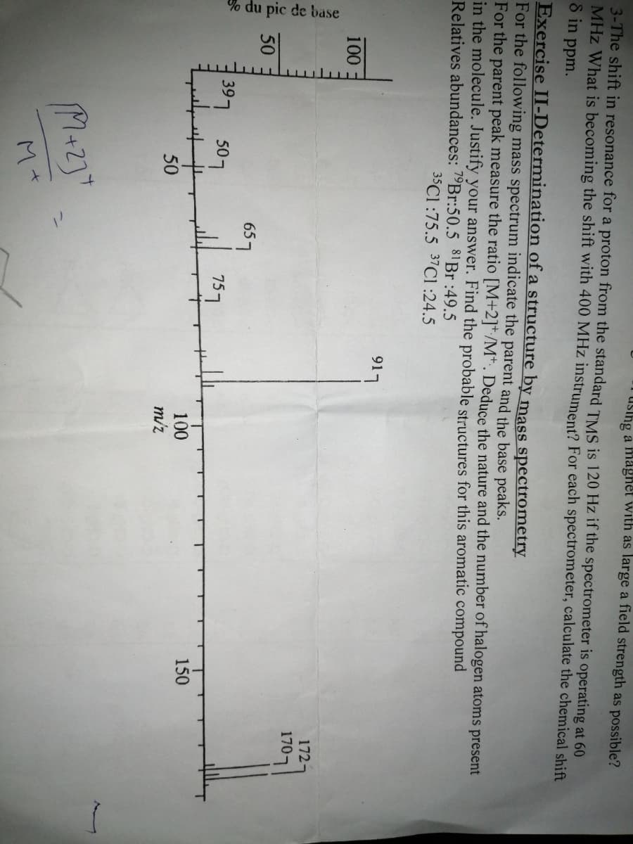 % du pic de base
uslhg a magnet with as large a field strength as possible?
3-The shift in resonance for a proton from the standard TMS is 120 Hz if the spectrometer is operating at 60
MHz What is becoming the shift with 400 MHz instrument? For each spectrometer, calculate the chemical shift
8 in
ppm.
Exercise II-Determination of a structure by mass spectrometry
For the following mass spectrum indicate the parent and the base peaks.
For the parent peak measure the ratio [M+2]*:/M*. Deduce the nature and the number of halogen atoms present
in the molecule. Justify your answer. Find the probable structures for this aromatic compound
Relatives abundances: 7 Br:50.5 81B :49.5
35C1 :75.5 37C1 :24.5
917
100
172-
1707
50
657
397 507
157
150
100
m/z
50
ン
M+
