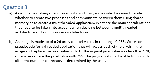 Question 3
a) A designer is making a decision about structuring some code. He cannot decide
whether to create two processes and communicate between them using shared
memory or to create a multithreaded application. What are the main considerations
that need to be taken into account when deciding between a multithreaded
architecture and a multiprocess architecture?
b) An image is made up of a 2d array of pixel values in the range 0-255. Write some
pseudocode for a threaded application that will access each of the pixels in the
image and replace the pixel value with 0 if the original pixel value was less than 128,
otherwise replace the pixel value with 255. The program should be able to run with
different numbers of threads as determined by the user.