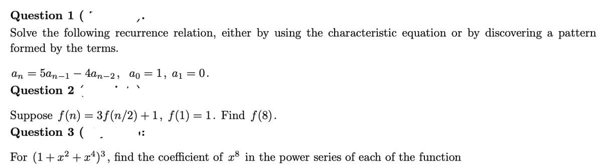 Question 1 (
Solve the following recurrence relation, either by using the characteristic equation or by discovering a pattern
formed by the terms.
an = 5an-1 4an-2, ao = = 1, a₁ = 0.
Question 2
Suppose f(n) = 3ƒ(n/2) +1, ƒ(1) = 1. Find ƒ(8).
Question 3 (
For (1 + x² + x¹)³, find the coefficient of 8 in the power series of each of the function
1: