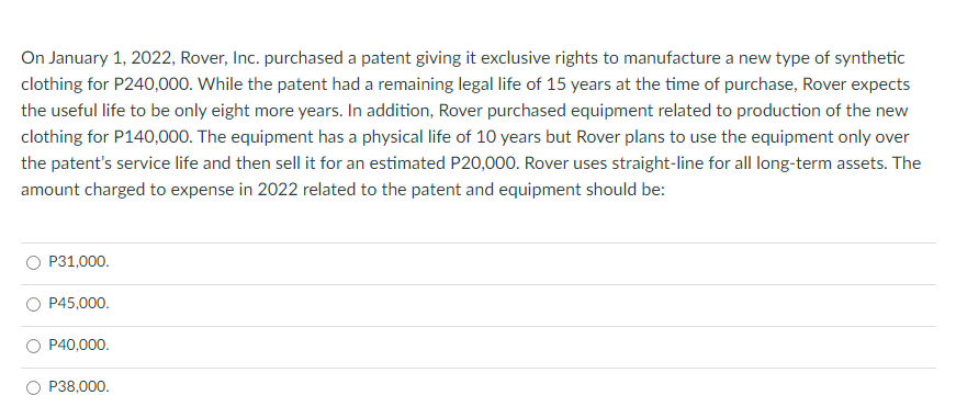 On January 1, 2022, Rover, Inc. purchased a patent giving it exclusive rights to manufacture a new type of synthetic
clothing for P240,000. While the patent had a remaining legal life of 15 years at the time of purchase, Rover expects
the useful life to be only eight more years. In addition, Rover purchased equipment related to production of the new
clothing for P140,000. The equipment has a physical life of 10 years but Rover plans to use the equipment only over
the patent's service life and then sell it for an estimated P20,000. Rover uses straight-line for all long-term assets. The
amount charged to expense in 2022 related to the patent and equipment should be:
P31,000.
P45,000.
P40,000.
P38,000.