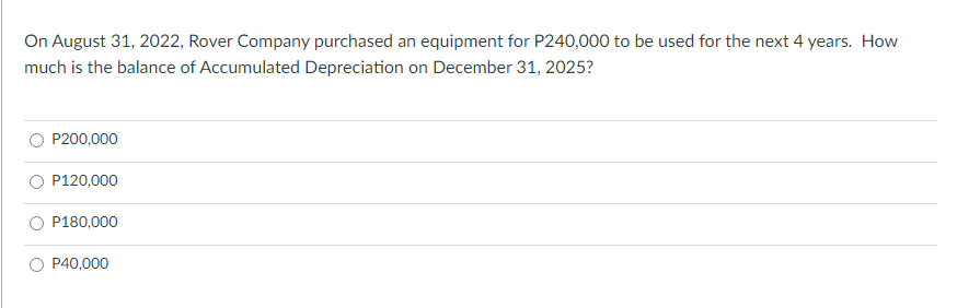 On August 31, 2022, Rover Company purchased an equipment for P240,000 to be used for the next 4 years. How
much is the balance of Accumulated Depreciation on December 31, 2025?
P200,000
P120,000
P180,000
P40,000