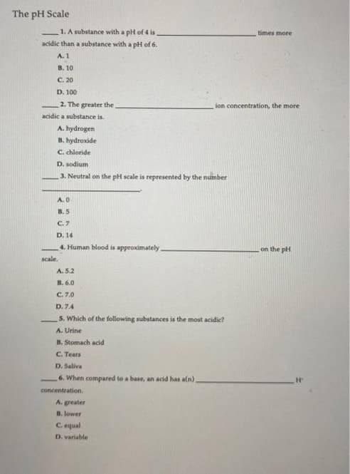 The pH Scale
1. A substance with a pH of 4 is.
acidic than a substance with a pH of 6.
A. 1
B. 10
C. 20
D. 100
2. The greater the.
acidic a substance is.
A. hydrogen
B. hydroxide
C. chloride
D. sodium
3. Neutral on the pH scale is represented by the number
A.0
8.5
C.7
D. 14
4. Human blood is approximately.
scale.
A.5.2
B. 6.0
C.7.0
D.7.4
5. Which of the following substances is the most acidic?
A. Urine
B. Stomach acid
C. Tears
D. Saliva
6. When compared to a base, an acid has a(n).
concentration.
ion concentration, the more.
A. greater
B. lower
C. equal
D. variable
times more
on the pH
H