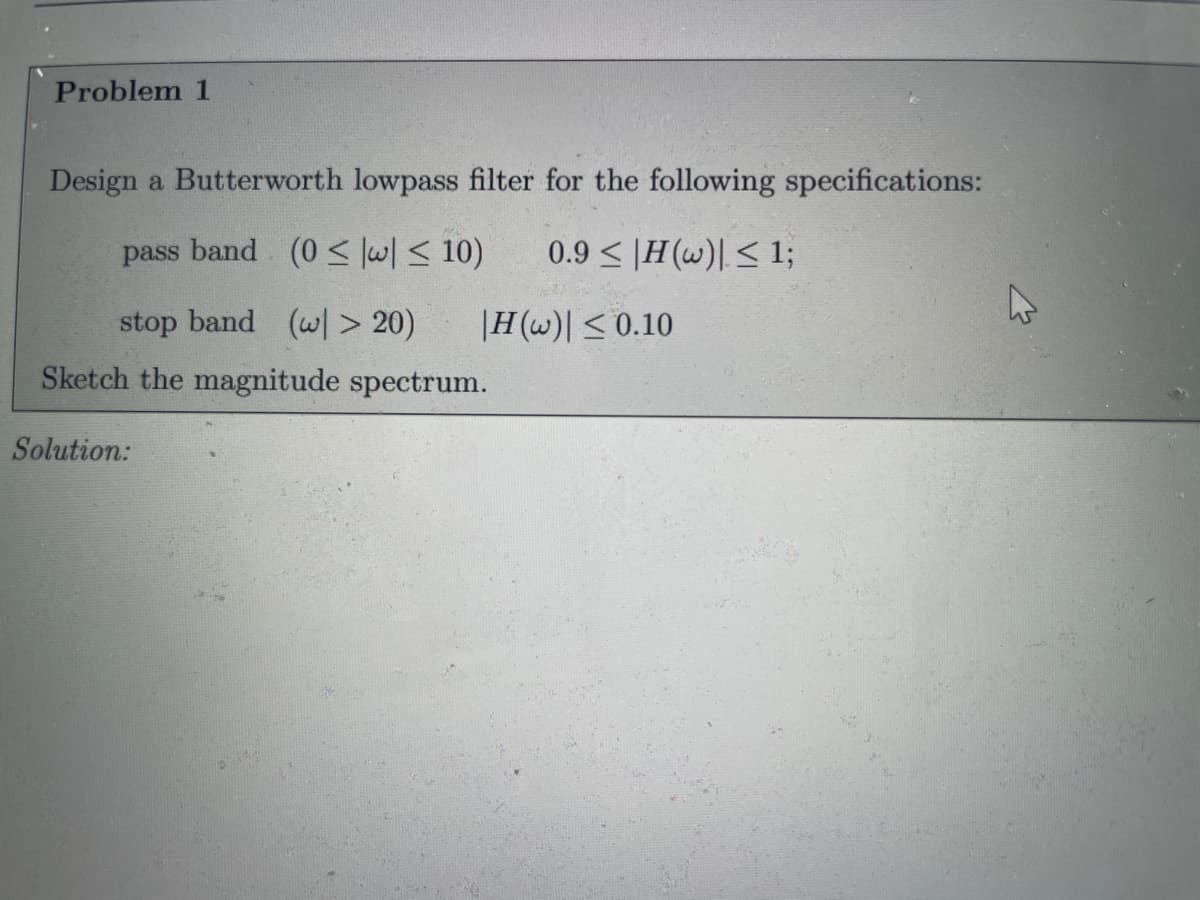 Problem 1
Design a Butterworth lowpass filter for the following specifications:
pass band (0 < lw/ < 10)
0.9 < |H(w)| < 1;
stop band (w> 20)
|H(w)| < 0.10
Sketch the magnitude spectrum.
Solution:
