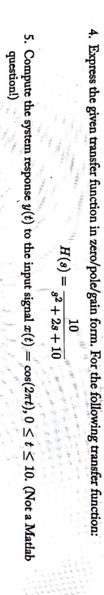 4. Express the given transfer function in zero/pole/gain form. For the following transfer function:
H(s) =
10
s2 + 2s + 10
5. Compute the system response y(t) to the input signal x(t)= cos(2at), 0 <t< 10. (Not a Matlab
question!)
wwww.
