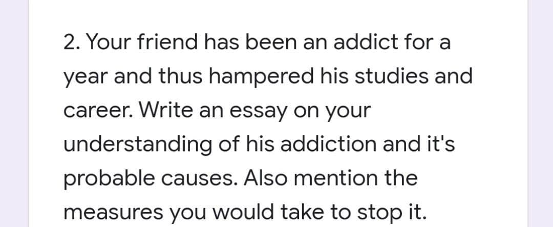 2. Your friend has been an addict for a
year and thus hampered his studies and
career. Write an essay on your
understanding of his addiction and it's
probable causes. Also mention the
measures you would take to stop it.
