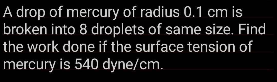 A drop of mercury of radius 0.1 cm is
broken into 8 droplets of same size. Find
the work done if the surface tension of
mercury is 540 dyne/cm.