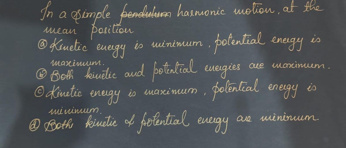 In a simple pendulum harmonic motion, at the
mean position
@ Kinetic
energy
is minimum
• potential energy is
maximum.
Ⓒ Both kinetic and potential energies
@
Kinetic
is maximum
um
/
polential energy is
are mininuum.
energy
minimum.
• Both kinetic & folential energy
сие шахіпит.