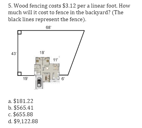 5. Wood fencing costs $3.12 per a linear foot. How
much will it cost to fence in the backyard? (The
black lines represent the fence).
68'
43'
18'
11'
19'
6'
a. $181.22
b. $565.41
c. $655.88
d. $9,122.88

