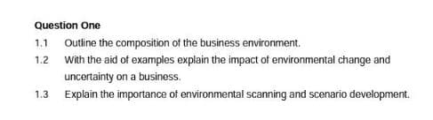 Question One
1.1
Outline the composition of the business environment.
1.2 With the aid of examples explain the impact of environmental change and
uncertainty on a business.
Explain the importance of environmental scanning and scenario development.
1.3