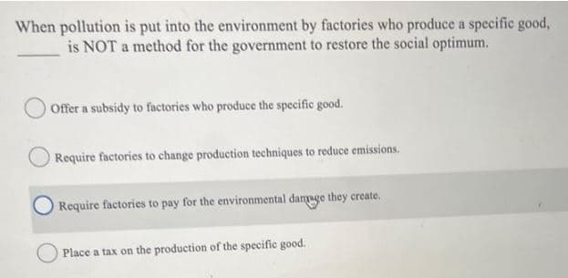 When pollution is put into the environment by factories who produce a specific good,
is NOT a method for the government to restore the social optimum.
Offer a subsidy to factories who produce the specific good.
Require factories to change production techniques to reduce emissions.
Require factories to pay for the environmental damage they create.
Place a tax on the production of the specific good.