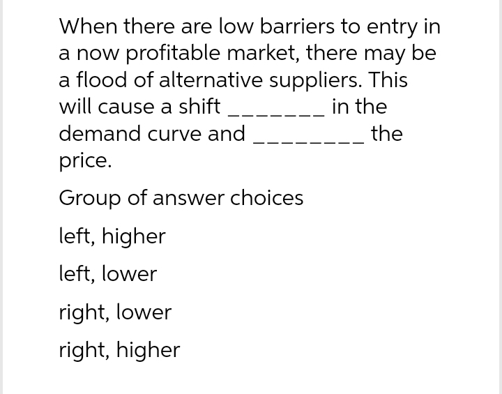 When there are low barriers to entry in
a now profitable market, there may be
a flood of alternative suppliers. This
will cause a shift
in the
demand curve and
price.
Group of answer choices
left, higher
left, lower
right, lower
right, higher
the