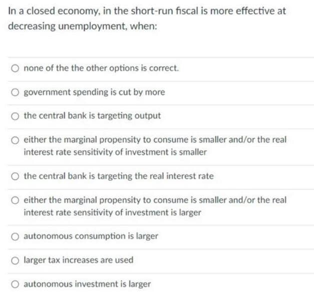 In a closed economy, in the short-run fiscal is more effective at
decreasing unemployment, when:
none of the the other options is correct.
government spending is cut by more
O the central bank is targeting output
O either the marginal propensity to consume is smaller and/or the real
interest rate sensitivity of investment is smaller
O the central bank is targeting the real interest rate
O either the marginal propensity to consume is smaller and/or the real
interest rate sensitivity of investment is larger
O autonomous consumption is larger
O larger tax increases are used
O autonomous investment is larger
