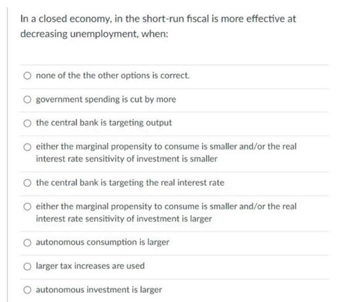 In a closed economy, in the short-run fiscal is more effective at
decreasing unemployment, when:
none of the the other options is correct.
O government spending is cut by more
the central bank is targeting output
either the marginal propensity to consume is smaller and/or the real
interest rate sensitivity of investment is smaller
the central bank is targeting the real interest rate
O either the marginal propensity to consume is smaller and/or the real
interest rate sensitivity of investment is larger
autonomous consumption is larger
O larger tax increases are used
O autonomous investment is larger
