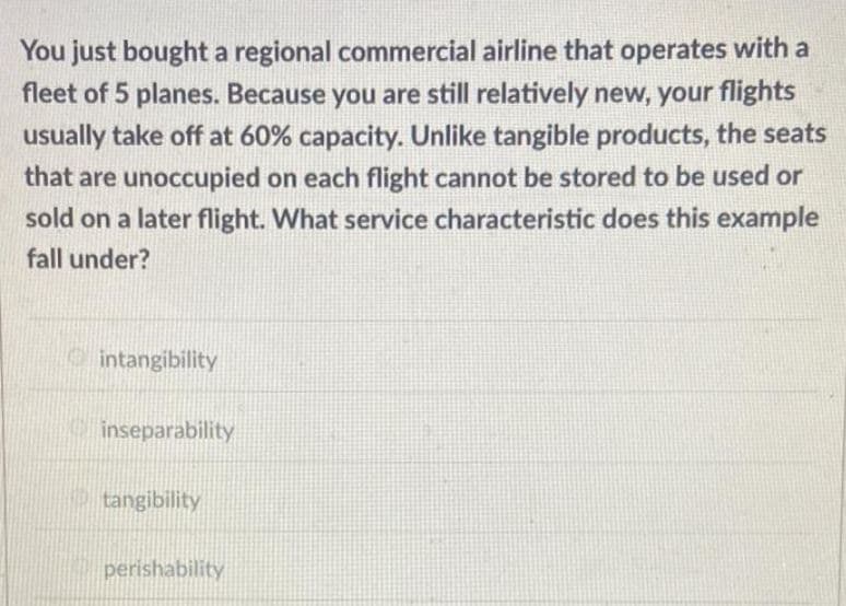 You just bought a regional commercial airline that operates with a
fleet of 5 planes. Because you are still relatively new, your flights
usually take off at 60% capacity. Unlike tangible products, the seats
that are unoccupied on each flight cannot be stored to be used or
sold on a later flight. What service characteristic does this example
fall under?
intangibility
inseparability
tangibility
perishability