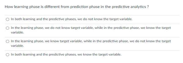 How learning phase is different from prediction phase in the predictive analytics?
In both learning and the predictive phases, we do not know the target variable.
In the learning phase, we do not know target variable, while in the predictive phase, we know the target
variable.
In the learning phase, we know target variable, while in the predictive phase, we do not know the target
variable.
In both learning and the predictive phases, we know the target variable.