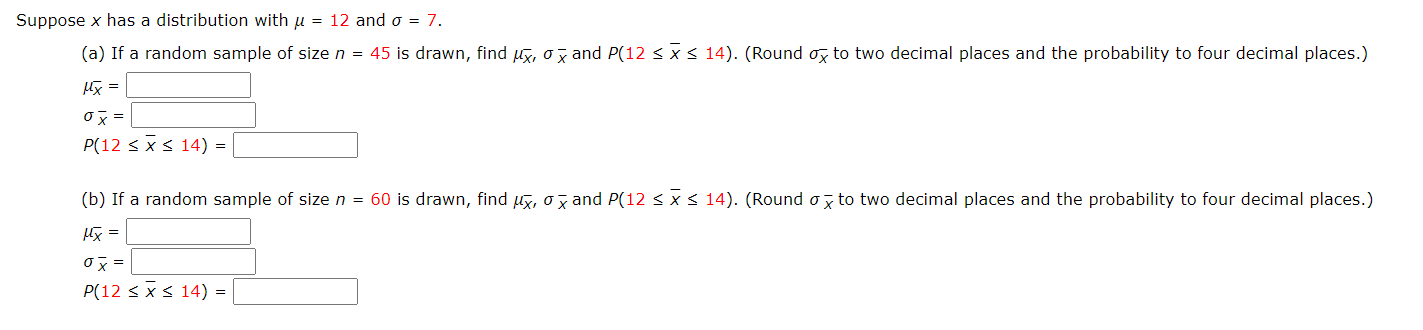 Suppose x has a distribution with u = 12 and o = 7.
(a) If a random sample of size n = 45 is drawn, find u5, o7 and P(12 < x 14). (Round ox to two decimal places and the probability to four decimal places.)
Hx =
ox =
P(12 < x< 14) =
(b) If a random sample of size n = 60 is drawn, find y, ox and P(12 < x < 14). (Round o to two decimal places and the probability to four decimal places.)
阪 =
ox =
P(12 < x< 14) = |
