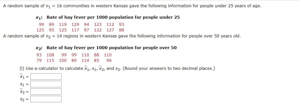 A random sample of n1 = 16 communities in western Kansas gave the following information for people under 25 years of age.
X1: Rate of hay fever per 1000 population for people under 25
99 89 119
129 94 123
112
93
125 95
125 117 97 122
127
88
A random sample of n2 = 14 regions in western Kansas gave the following information for people over 50 years old.
X2: Rate of hay fever per 1000 population for people over 50
93
108
66 66
110 88 110
79
115 100 89 114 85
96
(i) Use a calculator to calculate x1, S1, x2, and s2. (Round your answers to two decimal places.)
X1 =
S1 =
X2 =
S2 =
