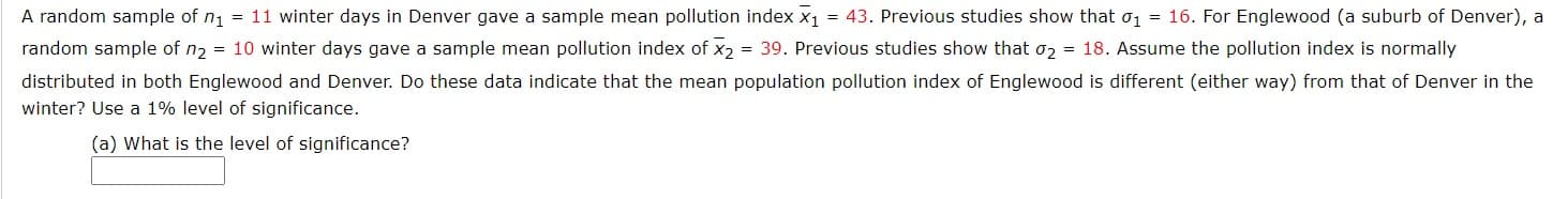 A random sample of n1 = 11 winter days in Denver gave a sample mean pollution index x1 = 43. Previous studies show that o1 = 16. For Englewood (a suburb of Denver), a
random sample of n2 = 10 winter days gave a sample mean pollution index of x2 = 39. Previous studies show that o2 = 18. Assume the pollution index is normally
distributed in both Englewood and Denver. Do these data indicate that the mean population pollution index of Englewood is different (either way) from that of Denver in the
winter? Use a 1% level of significance.
(a) What is the level of significance?
