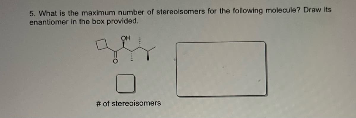 5. What is the maximum number of stereoisomers for the following molecule? Draw its
enantiomer in the box provided.
OH
# of stereoisomers
