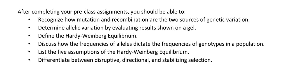 After completing your pre-class assignments, you should be able to:
Recognize how mutation and recombination are the two sources of genetic variation.
Determine allelic variation by evaluating results shown on a gel.
Define the Hardy-Weinberg Equilibrium.
Discuss how the frequencies of alleles dictate the frequencies of genotypes in a population.
List the five assumptions of the Hardy-Weinberg Equilibrium.
Differentiate between disruptive, directional, and stabilizing selection.
