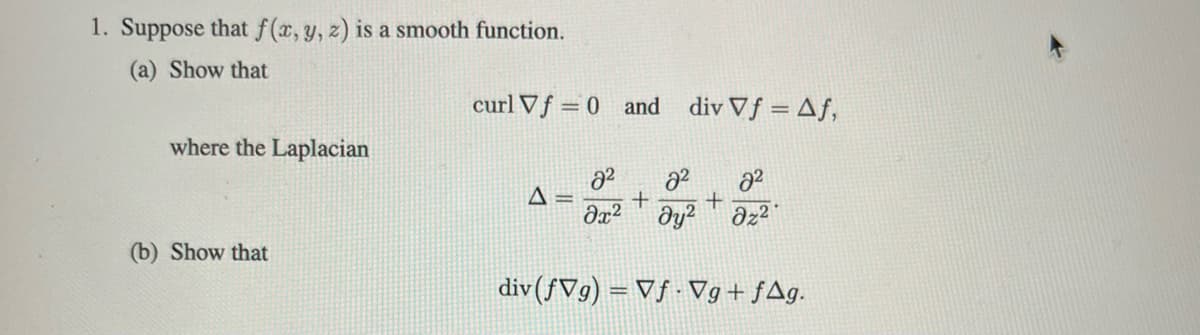 1. Suppose that f(x, y, z) is a smooth function.
(a) Show that
where the Laplacian
(b) Show that
curl Vf= 0 and div Vf = Af,
2²
2²
2²
Δ=
+
+
Əx² dy² dz²
div (fVg) = Vf. Vg+fAg.