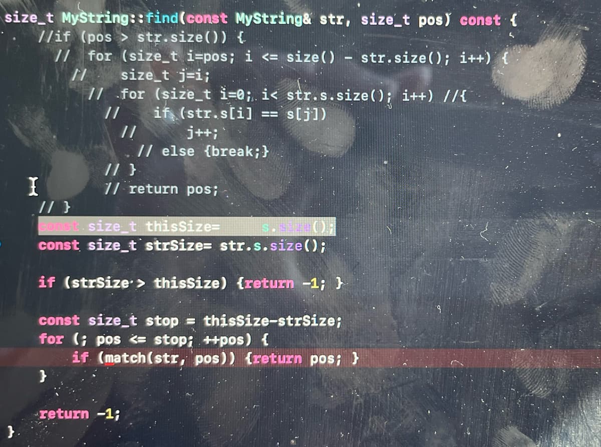 size_t Mystring::find(const MyString& str, size_t pos) const {
//if (pos > str.size()) {
// for (size_t i=pos; i <= size() - str.size(); i++)
size_t j=i;
// for (size_t i=@; i< str.s.size(); i++) //{
if (str.slil
//
// else {break;}
// }
7/ return pos;
//
= s[j])
j++;
I
// }
Gonst.size_t thisSize=
const size_t strSize= str.s.size();
if (strSize > thissize) {return -1; }
const size_t stop = thissize-strSize;
for (; pos <= stop; ++pos) {
if (match(str, pos)) {return pos; }
}
return -1;
}.
