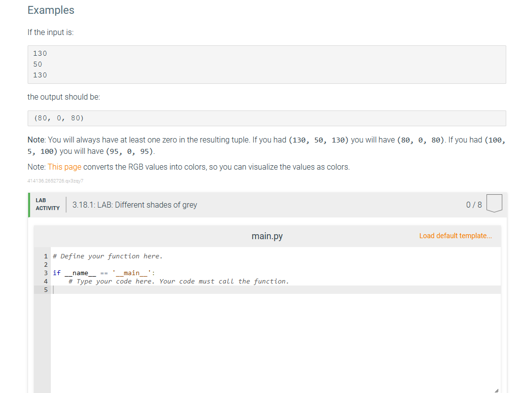 Examples
If the input is:
130
50
130
the output should be:
(80, 0, 80)
Note: You will always have at least one zero in the resulting tuple. If you had (130, 50, 130) you will have (80, 0, 80). If you had (100,
5, 100) you will have (95, 0, 95).
Note: This page converts the RGB values into colors, so you can visualize the values as colors.
414136.2652726.qx3zqy7
LAB
ACTIVITY
3.18.1: LAB: Different shades of grey
1 # Define your function here.
2
3 if name == '__main__":
4
5
main.py
# Type your code here. Your code must call the function.
0/8
Load default template...