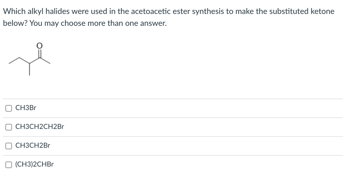 Which alkyl halides were used in the acetoacetic ester synthesis to make the substituted ketone
below? You may choose more than one answer.
CH3BR
CH3CH2CH2Br
СНЗСН2Br
O (CH3)2CHB.
