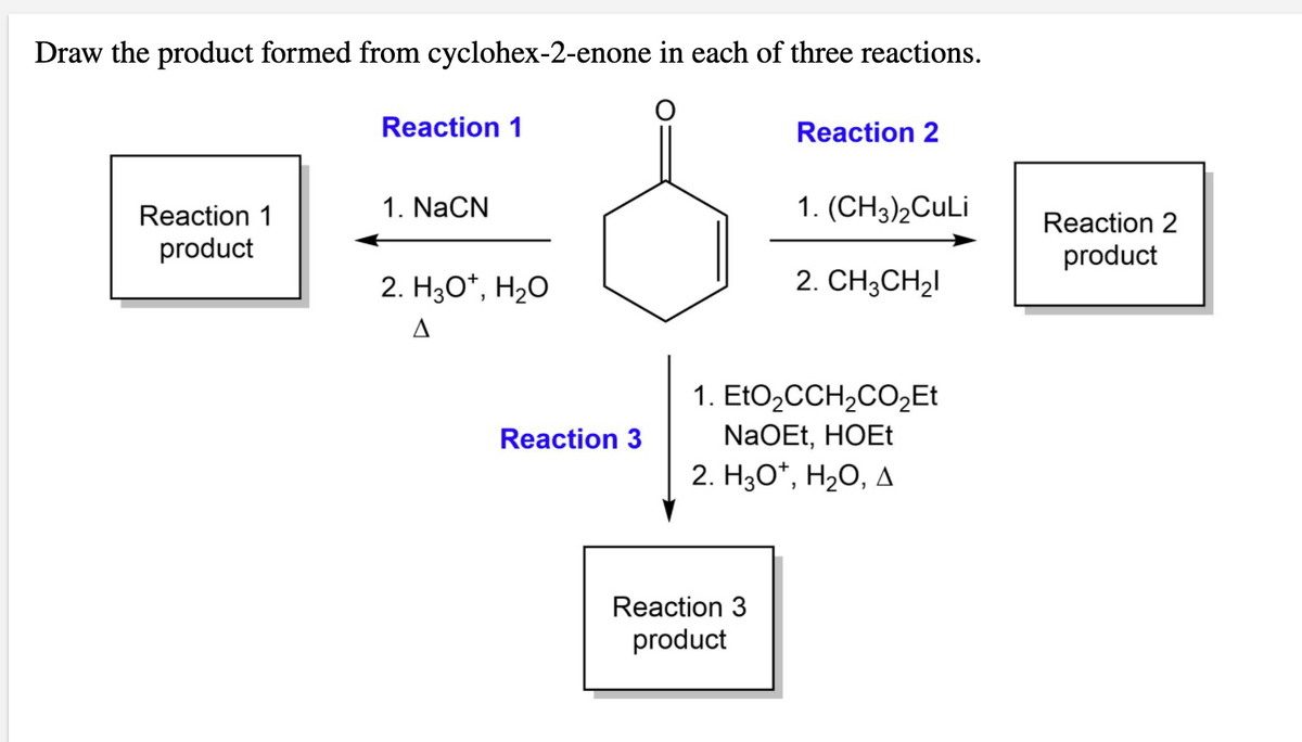 Draw the product formed from cyclohex-2-enone in each of three reactions.
Reaction 1
Reaction 2
Reaction 1
1. NaCN
1. (CH3)2CULI
Reaction 2
product
product
2. H30*, H2O
2. CH3CH2I
1. EtO,CCH2CO½ET
NaOEt, HOET
2. Hао", Н-о, д
Reaction 3
Reaction 3
product
