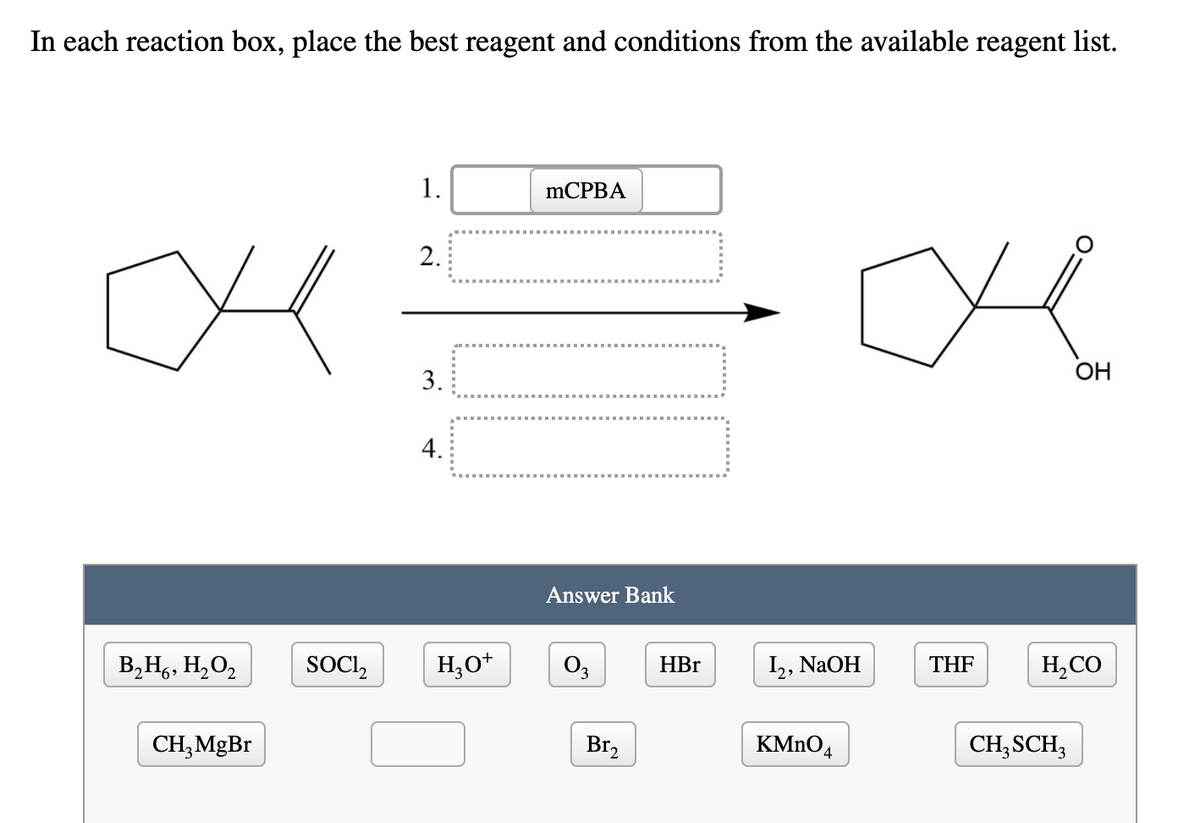 In each reaction box, place the best reagent and conditions from the available reagent list.
1.
MCPBA
2.
OH
3.
4.
Answer Bank
В,Н, Н, О,
SOCI,
H;O*
O3
HBr
I,, NaOH
THF
H,CO
CH;MgBr
Br,
KMNO4
CH,SCH,
