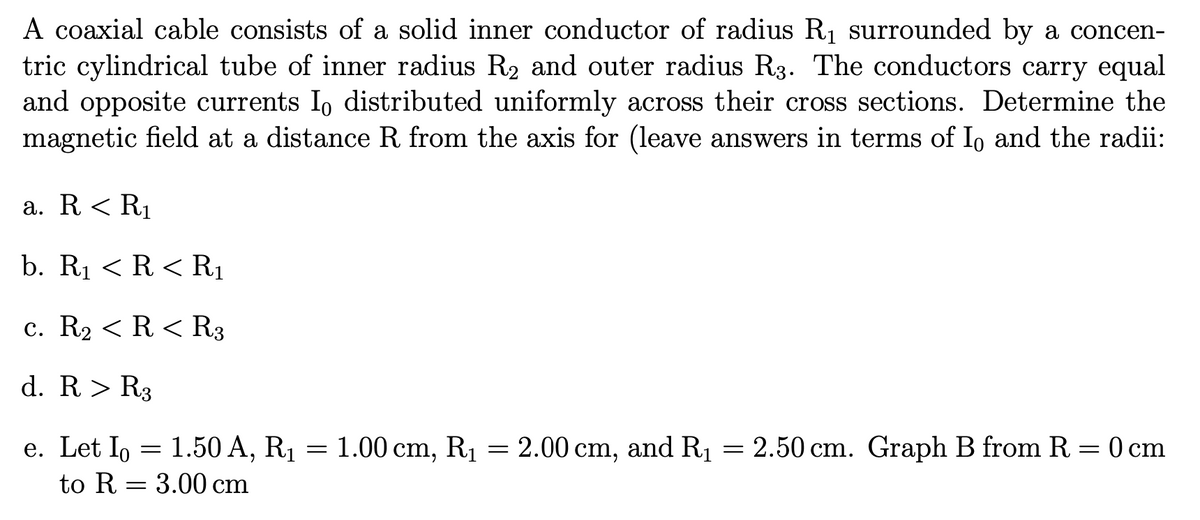 A coaxial cable consists of a solid inner conductor of radius R1 surrounded by a concen-
tric cylindrical tube of inner radius R2 and outer radius R3. The conductors carry equal
and opposite currents I, distributed uniformly across their cross sections. Determine the
magnetic field at a distance R from the axis for (leave answers in terms of I, and the radii:
a. R < R1
b. R1 < R < R1
c. R2 < R < R3
d. R> R3
e. Let Io = 1.50 A, R1 = 1.00 cm, R1 = 2.00 cm, and R1 = 2.50 cm. Graph B from R = 0 cm
to R = 3.00 cm
