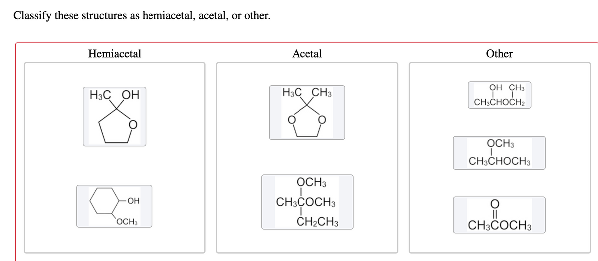 Classify these structures as hemiacetal, acetal, or other.
Hemiacetal
Acetal
Other
OH CH3
H3C OH
H3C CH3
CH3CHOCH2
OCH3
CH3CHOCH3
OCH3
OH
CH3ÇOCH3
OCH3
ČH2CH3
CH3COCH3
