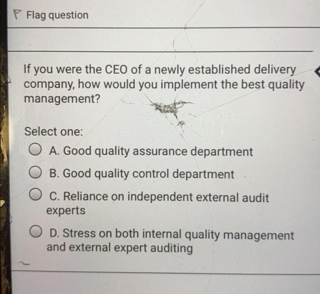P Flag question
If you were the CEO of a newly established delivery
company, how would you implement the best quality
management?
Select one:
O A. Good quality assurance department
B. Good quality control department
O C. Reliance on independent external audit
experts
O D. Stress on both internal quality management
and external expert auditing

