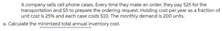 A company sells cell phone cases. Every time they make an order, they pay $25 for the
transportation and $5 to prepare the ordering request. Holding cost per year as a fraction of
unit cost is 25% and each case costs $10. The monthly demand is 200 units.
a. Calculate the minimized total annual inventory cost.
