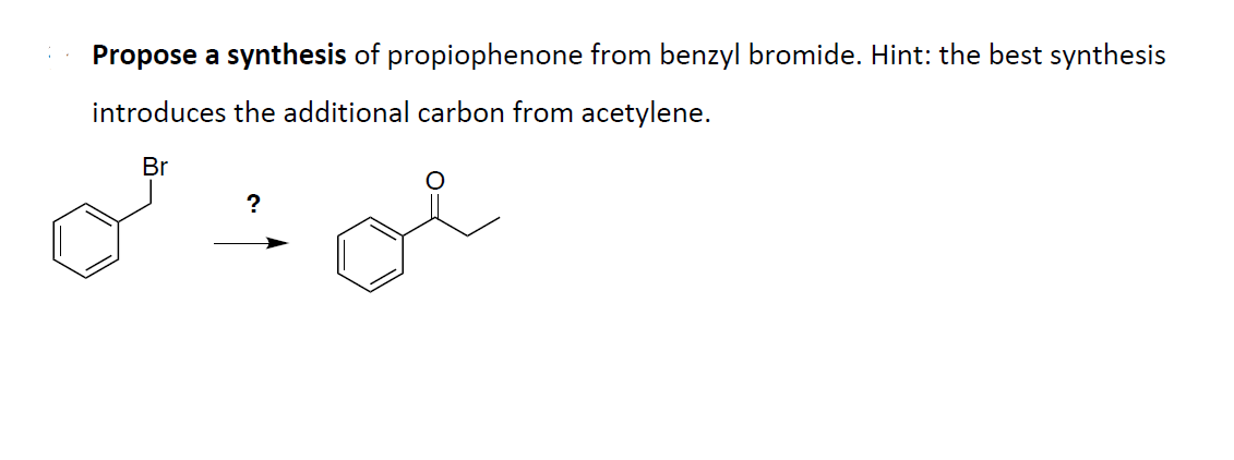 Propose a synthesis of propiophenone from benzyl bromide. Hint: the best synthesis
introduces the additional carbon from acetylene.
Br
?
