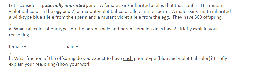 Let's consider a paternally imprinted gene. A female skink inherited alleles that that confer: 1) a mutant
violet tail-color in the egg and 2) a mutant violet tail-color allele in the sperm. A male skink mate inherited
a wild-type blue allele from the sperm and a mutant violet allele from the egg. They have 500 offspring.
a. What tail color phenotypes do the parent male and parent female skinks have? Briefly explain your
reasoning.
female =
male =
b. What fraction of the offspring do you expect to have each phenotype (blue and violet tail color)? Briefly
explain your reasoning/show your work.
