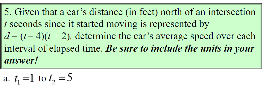 5. Given that a car's distance (in feet) north of an intersection
t seconds since it started moving is represented by
d= (1– 4)(t+2), determine the car's average speed over each
interval of elapsed time. Be sure to include the units in your
answer!
a. 1, =1 to t, =5
