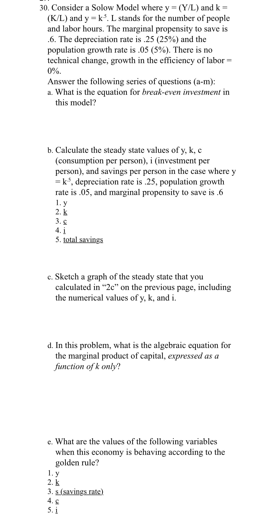 30. Consider a Solow Model where y = (Y/L) and k =
(K/L) and y = k.5. L stands for the number of people
and labor hours. The marginal propensity to save is
.6. The depreciation rate is .25 (25%) and the
population growth rate is .05 (5%). There is no
technical change, growth in the efficiency of labor
0%.
Answer the following series of questions (a-m):
a. What is the equation for break-even investment in
this model?
b. Calculate the steady state values of y, k, c
(consumption per person), i (investment per
person), and savings per person in the case where y
= k³, depreciation rate is .25, population growth
rate is .05, and marginal propensity to save is .6
1. y
2. k
3.c
4. i
5. total savings
c. Sketch a graph of the steady state that you
calculated in "2c" on the previous page, including
the numerical values of y, k, and i.
d. In this problem, what is the algebraic equation for
the marginal product of capital, expressed as a
function of k only?
e. What are the values of the following variables
when this economy is behaving according to the
golden rule?
1. y
2. k
3. s (savings rate).
4. C
5.1