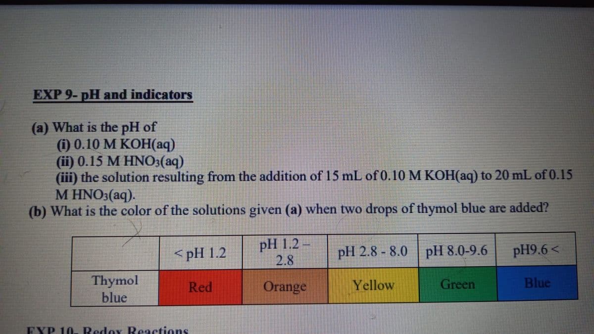 EXP 9- pH and indicators
(a) What is the pH of
() 0.10 М КОН (аq)
(ii) 0.15 M HNO3(aq)
(iii) the solution resulting from the addition of 15 mL of 0.10 M KOH(aq) to 20 mL of 0.15
M HNO3(aq).
(b) What is the color of the solutions given (a) when two drops of thymol blue are added?
pH 1.2
2.8
pH 8.0-9.6
pH9.6 <
<pH 1.2
pH 2.8 - 8.0
Thymol
blue
Red
Orange
Yellow
Green
Blue
EXP 10 Redox Reactions
