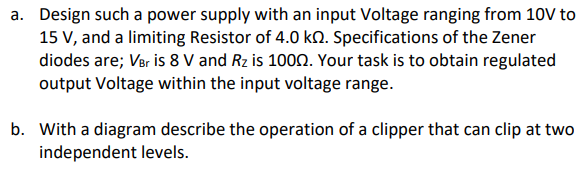 a. Design such a power supply with an input Voltage ranging from 10V to
15 V, and a limiting Resistor of 4.0 kn. Specifications of the Zener
diodes are; Ver is 8 V and Rz is 1000. Your task is to obtain regulated
output Voltage within the input voltage range.
b. With a diagram describe the operation of a clipper that can clip at two
independent levels.
