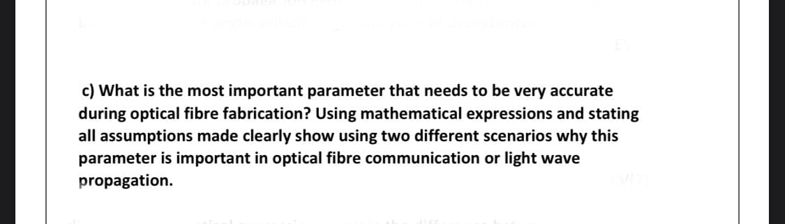 c) What is the most important parameter that needs to be very accurate
during optical fibre fabrication? Using mathematical expressions and stating
all assumptions made clearly show using two different scenarios why this
parameter is important in optical fibre communication or light wave
propagation.
