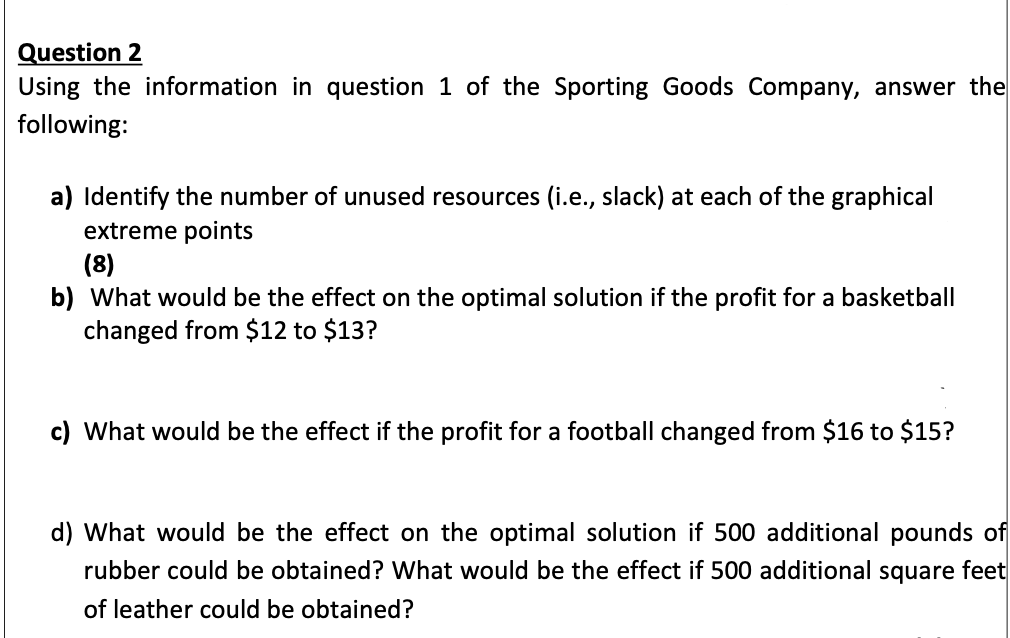 Question 2
Using the information in question 1 of the Sporting Goods Company, answer the
following:
a) Identify the number of unused resources (i.e., slack) at each of the graphical
extreme points
(8)
b) What would be the effect on the optimal solution if the profit for a basketball
changed from $12 to $13?
c) What would be the effect if the profit for a football changed from $16 to $15?
d) What would be the effect on the optimal solution if 500 additional pounds of
rubber could be obtained? What would be the effect if 500 additional square feet
of leather could be obtained?
