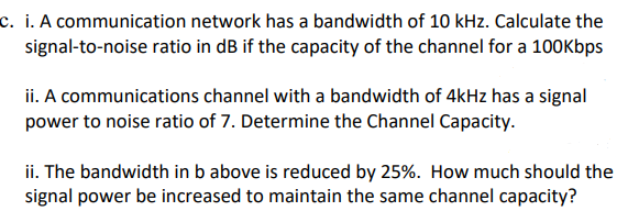 c. i. A communication network has a bandwidth of 10 kHz. Calculate the
signal-to-noise ratio in dB if the capacity of the channel for a 100Kbps
ii. A communications channel with a bandwidth of 4kHz has a signal
power to noise ratio of 7. Determine the Channel Capacity.
ii. The bandwidth in b above is reduced by 25%. How much should the
signal power be increased to maintain the same channel capacity?
