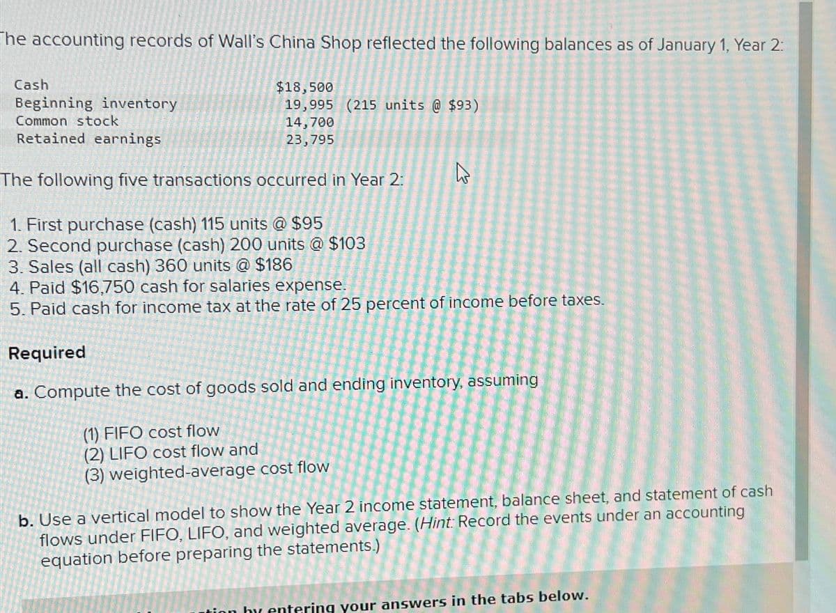 The accounting records of Wall's China Shop reflected the following balances as of January 1, Year 2:
Cash
Beginning inventory
Common stock
Retained earnings
The following five transactions occurred in Year 2:
1. First purchase (cash) 115 units @ $95
2. Second purchase (cash) 200 units @ $103
3. Sales (all cash) 360 units @ $186
4. Paid $16,750 cash for salaries expense.
5. Paid cash for income tax at the rate of 25 percent of income before taxes.
Required
a. Compute the cost of goods sold and ending inventory, assuming
(1) FIFO cost flow
(2) LIFO cost flow and
(3) weighted-average cost flow
$18,500
19,995 (215 units @ $93)
14,700
23,795
E
b. Use a vertical model to show the Year 2 income statement, balance sheet, and statement of cash
flows under FIFO, LIFO, and weighted average. (Hint: Record the events under an accounting
equation before preparing the statements.)
tion by entering your answers in the tabs below.