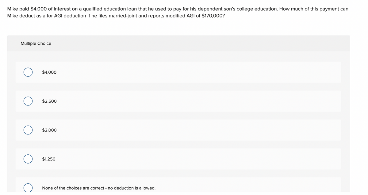 Mike paid $4,000 of interest on a qualified education loan that he used to pay for his dependent son's college education. How much of this payment can
Mike deduct as a for AGI deduction if he files married-joint and reports modified AGI of $170,000?
Multiple Choice
$4,000
O $2,500
$2,000
$1,250
None of the choices are correct - no deduction is allowed.